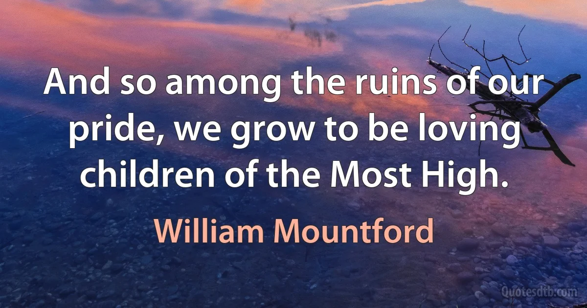 And so among the ruins of our pride, we grow to be loving children of the Most High. (William Mountford)