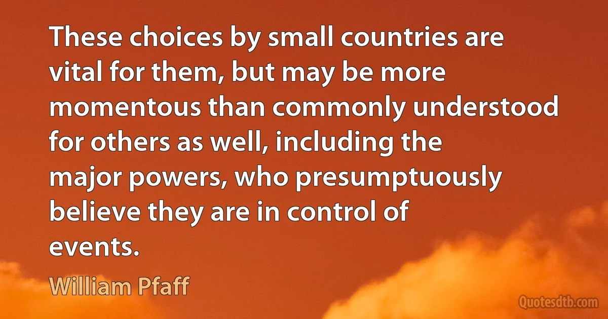 These choices by small countries are vital for them, but may be more momentous than commonly understood for others as well, including the major powers, who presumptuously believe they are in control of events. (William Pfaff)