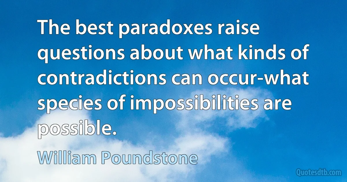 The best paradoxes raise questions about what kinds of contradictions can occur-what species of impossibilities are possible. (William Poundstone)