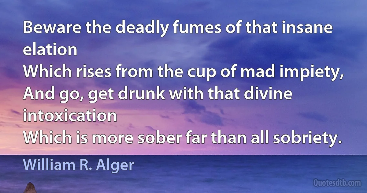 Beware the deadly fumes of that insane elation
Which rises from the cup of mad impiety,
And go, get drunk with that divine intoxication
Which is more sober far than all sobriety. (William R. Alger)