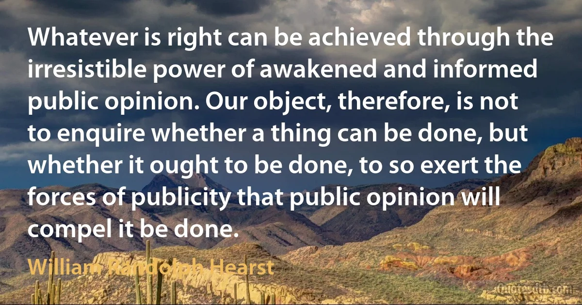 Whatever is right can be achieved through the irresistible power of awakened and informed public opinion. Our object, therefore, is not to enquire whether a thing can be done, but whether it ought to be done, to so exert the forces of publicity that public opinion will compel it be done. (William Randolph Hearst)