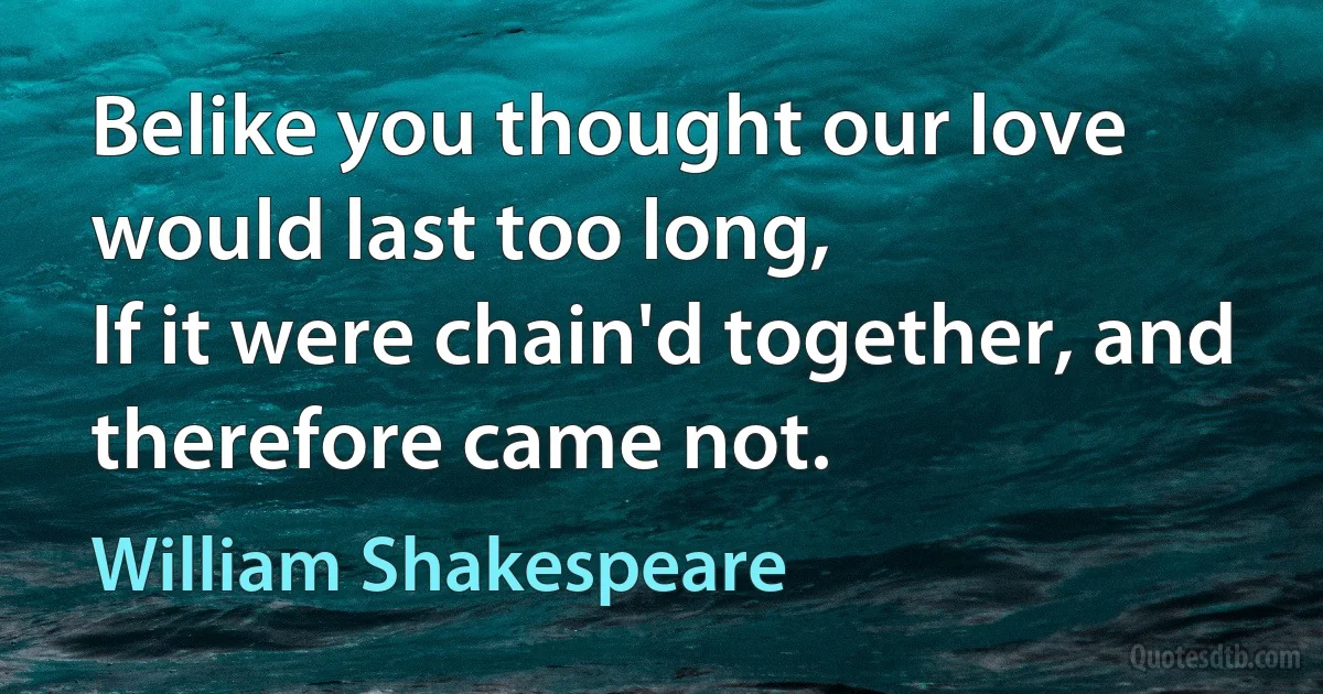 Belike you thought our love would last too long,
If it were chain'd together, and therefore came not. (William Shakespeare)