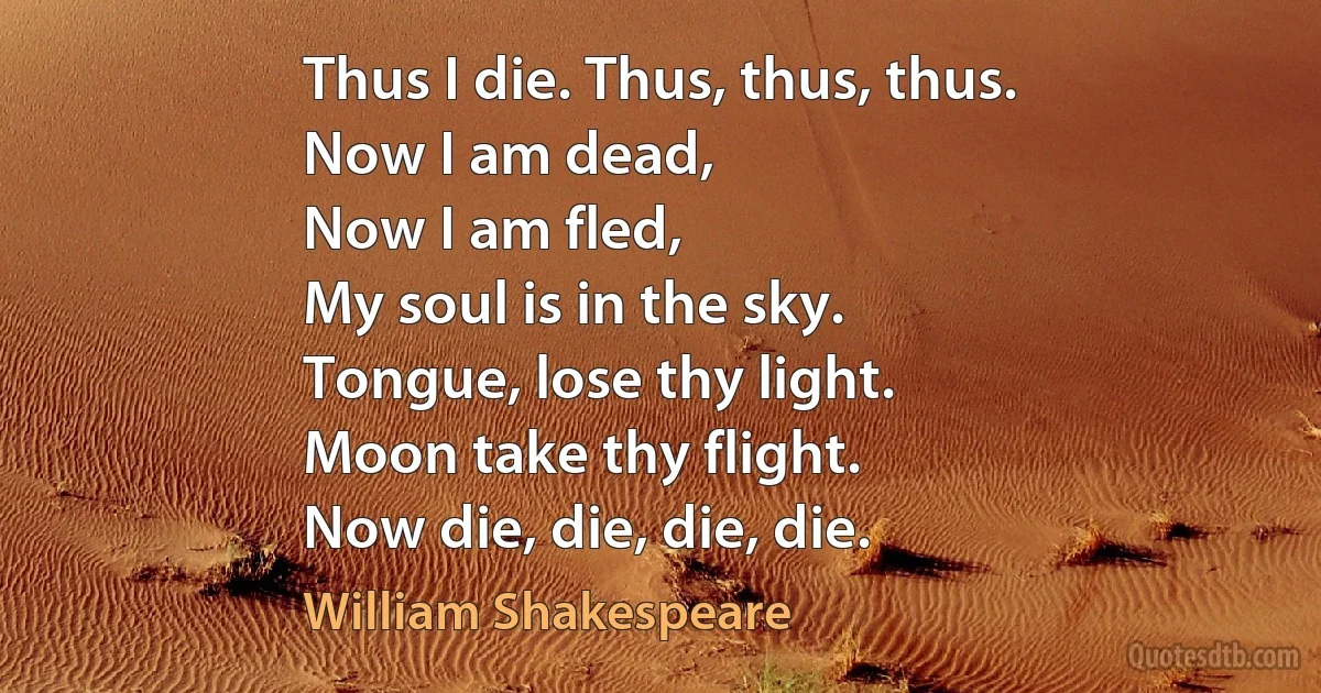 Thus I die. Thus, thus, thus.
Now I am dead,
Now I am fled,
My soul is in the sky.
Tongue, lose thy light.
Moon take thy flight.
Now die, die, die, die. (William Shakespeare)