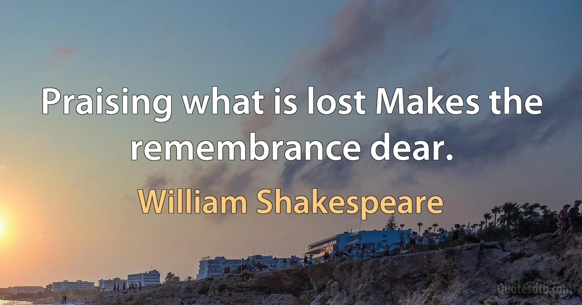 Praising what is lost Makes the remembrance dear. (William Shakespeare)