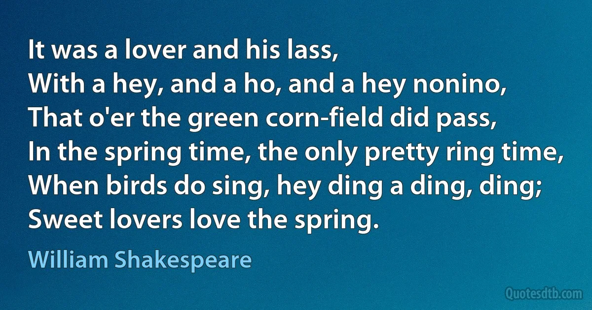 It was a lover and his lass,
With a hey, and a ho, and a hey nonino,
That o'er the green corn-field did pass,
In the spring time, the only pretty ring time,
When birds do sing, hey ding a ding, ding;
Sweet lovers love the spring. (William Shakespeare)