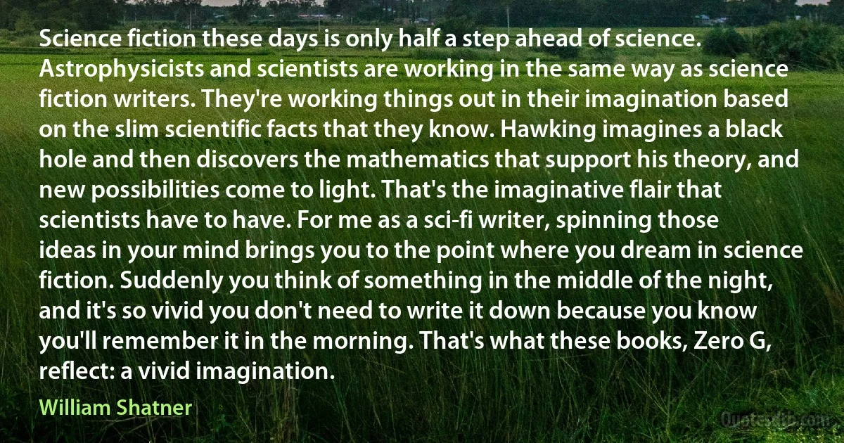 Science fiction these days is only half a step ahead of science. Astrophysicists and scientists are working in the same way as science fiction writers. They're working things out in their imagination based on the slim scientific facts that they know. Hawking imagines a black hole and then discovers the mathematics that support his theory, and new possibilities come to light. That's the imaginative flair that scientists have to have. For me as a sci-fi writer, spinning those ideas in your mind brings you to the point where you dream in science fiction. Suddenly you think of something in the middle of the night, and it's so vivid you don't need to write it down because you know you'll remember it in the morning. That's what these books, Zero G, reflect: a vivid imagination. (William Shatner)