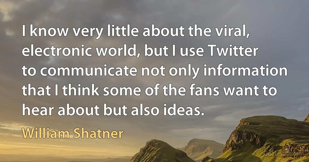 I know very little about the viral, electronic world, but I use Twitter to communicate not only information that I think some of the fans want to hear about but also ideas. (William Shatner)