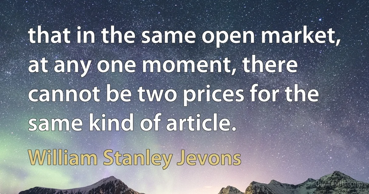 that in the same open market, at any one moment, there cannot be two prices for the same kind of article. (William Stanley Jevons)