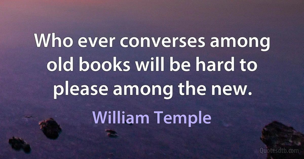 Who ever converses among old books will be hard to please among the new. (William Temple)