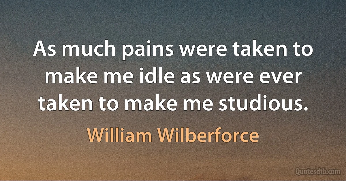 As much pains were taken to make me idle as were ever taken to make me studious. (William Wilberforce)