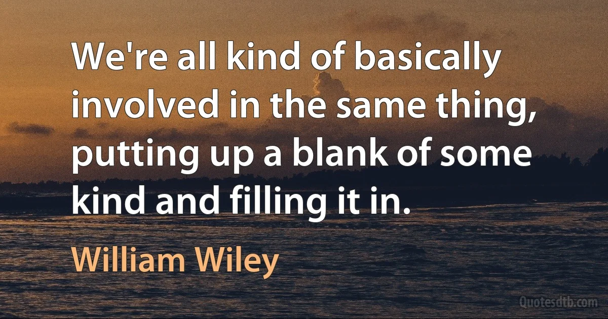 We're all kind of basically involved in the same thing, putting up a blank of some kind and filling it in. (William Wiley)