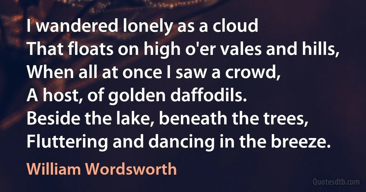 I wandered lonely as a cloud
That floats on high o'er vales and hills,
When all at once I saw a crowd,
A host, of golden daffodils.
Beside the lake, beneath the trees,
Fluttering and dancing in the breeze. (William Wordsworth)