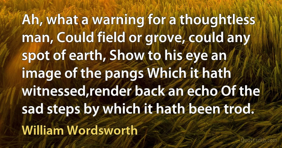 Ah, what a warning for a thoughtless man, Could field or grove, could any spot of earth, Show to his eye an image of the pangs Which it hath witnessed,render back an echo Of the sad steps by which it hath been trod. (William Wordsworth)