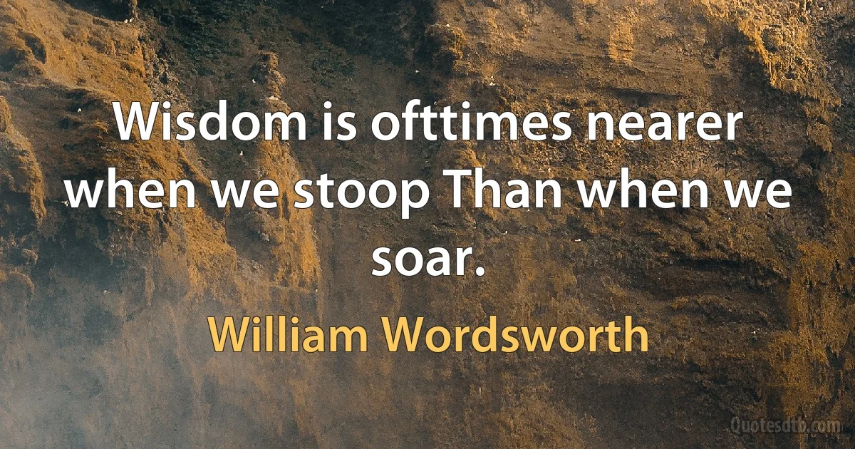 Wisdom is ofttimes nearer when we stoop Than when we soar. (William Wordsworth)