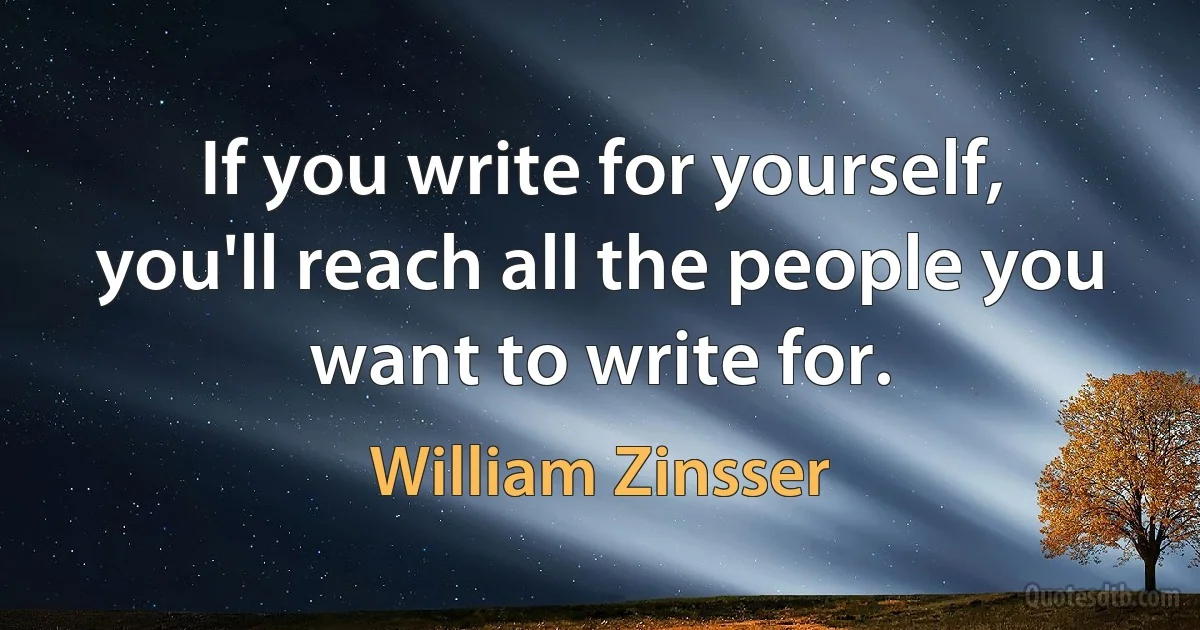 If you write for yourself, you'll reach all the people you want to write for. (William Zinsser)