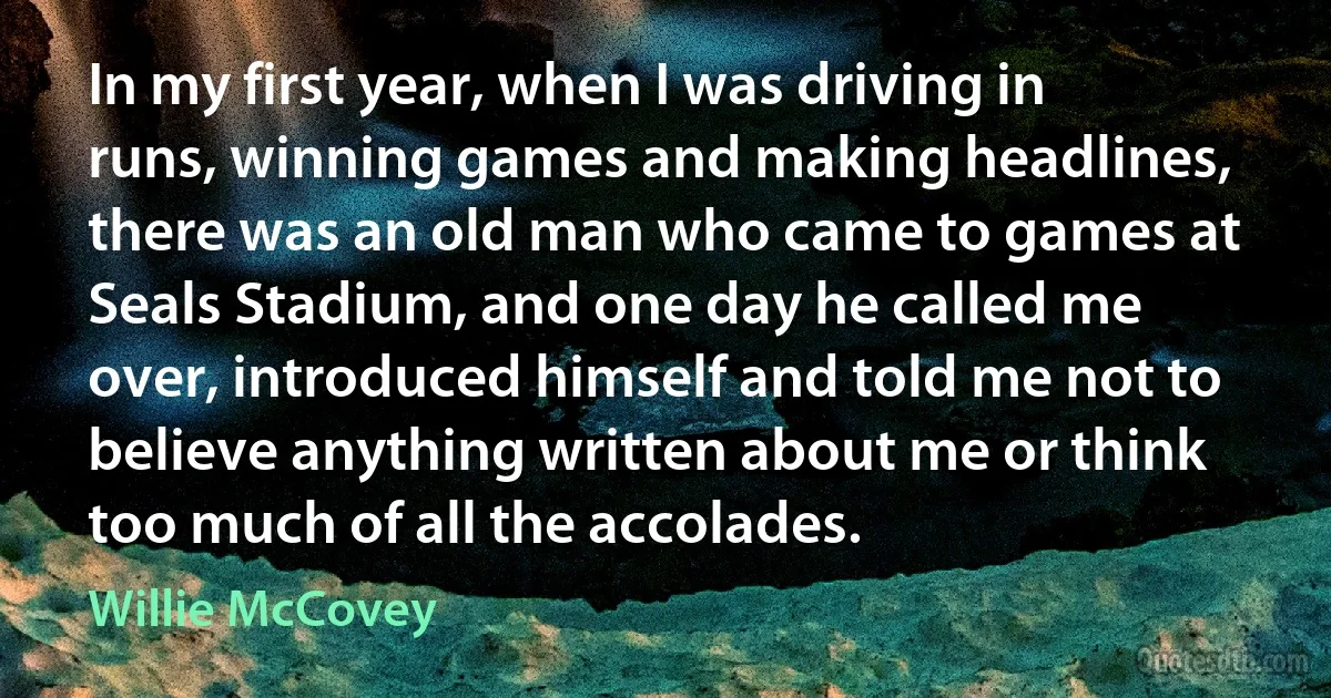 In my first year, when I was driving in runs, winning games and making headlines, there was an old man who came to games at Seals Stadium, and one day he called me over, introduced himself and told me not to believe anything written about me or think too much of all the accolades. (Willie McCovey)