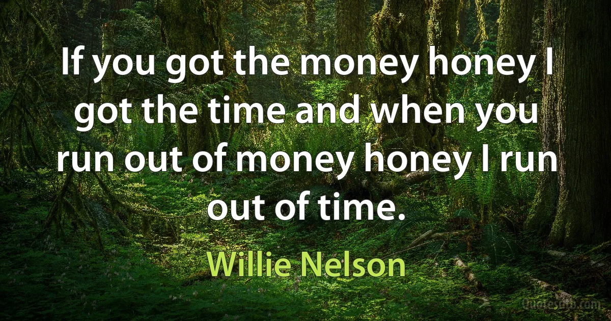 If you got the money honey I got the time and when you run out of money honey I run out of time. (Willie Nelson)