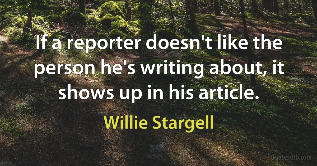 If a reporter doesn't like the person he's writing about, it shows up in his article. (Willie Stargell)