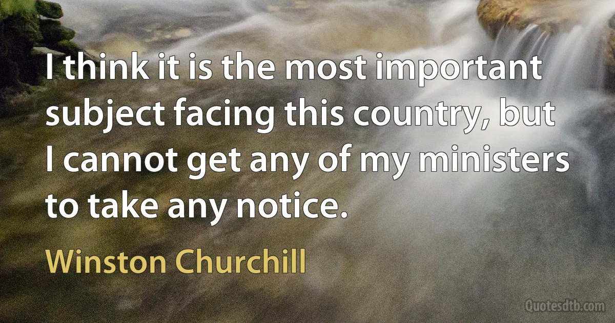 I think it is the most important subject facing this country, but I cannot get any of my ministers to take any notice. (Winston Churchill)