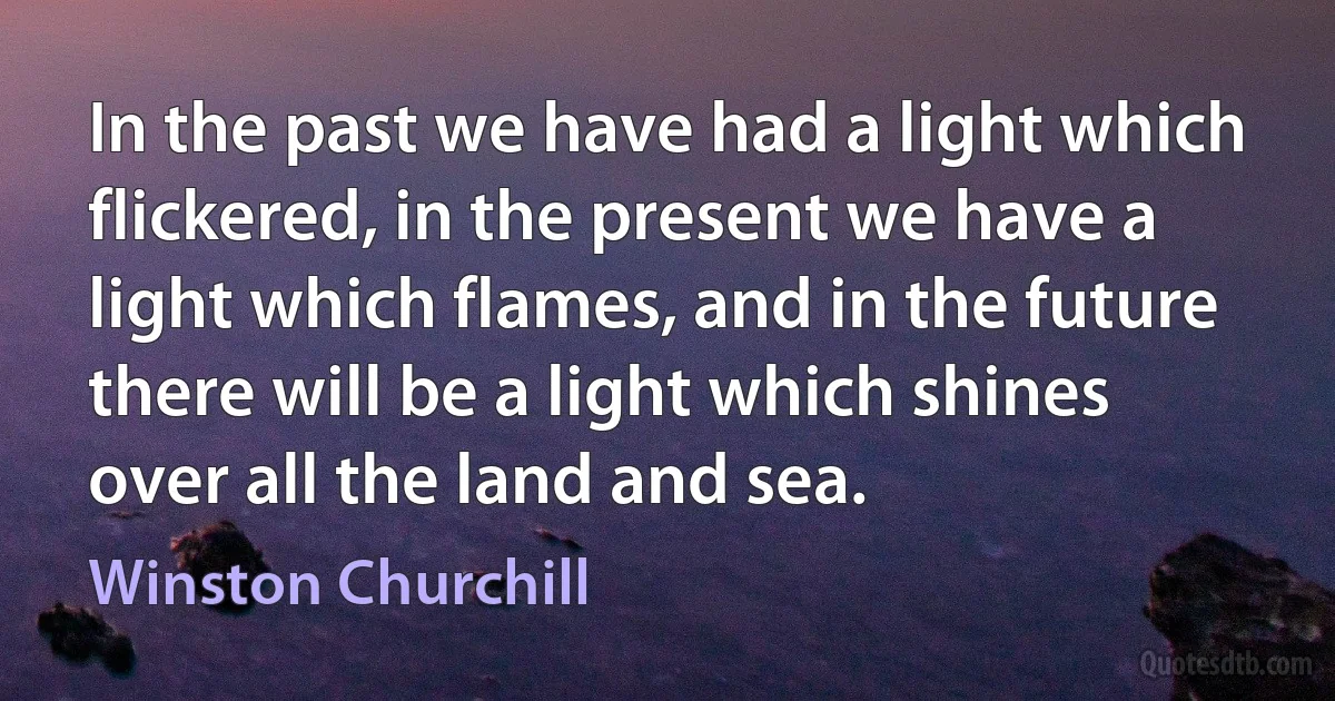 In the past we have had a light which flickered, in the present we have a light which flames, and in the future there will be a light which shines over all the land and sea. (Winston Churchill)