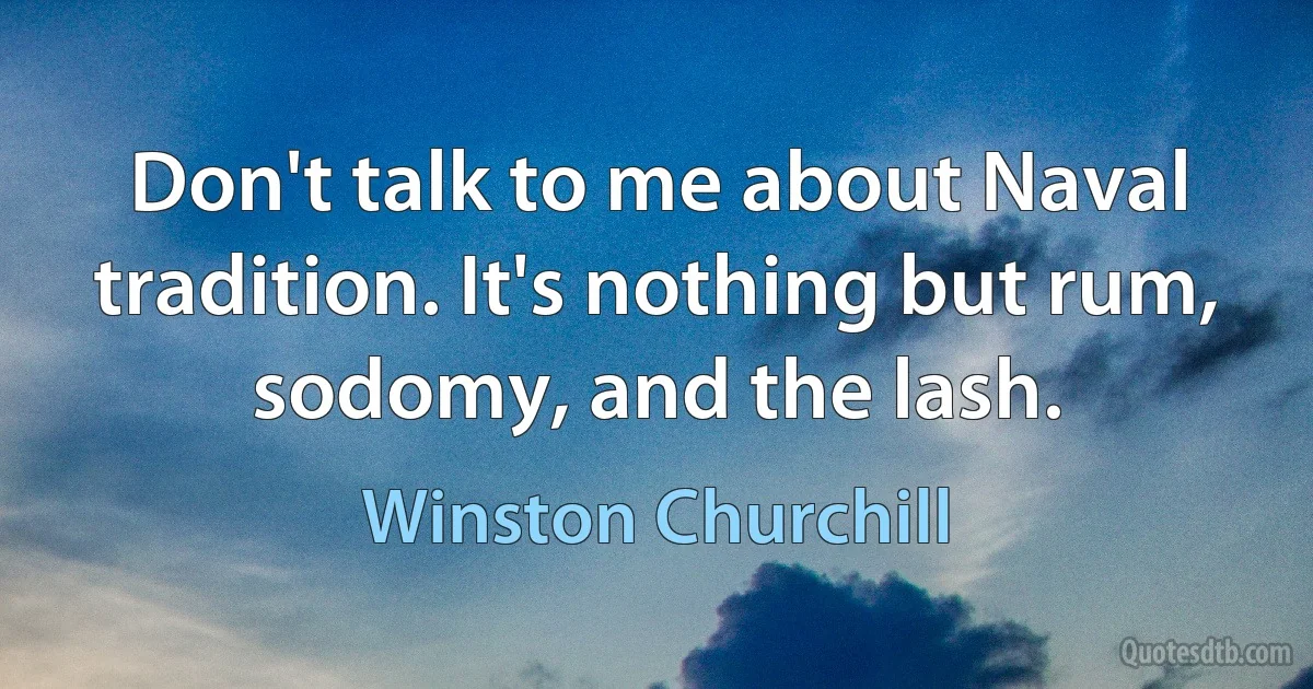 Don't talk to me about Naval tradition. It's nothing but rum, sodomy, and the lash. (Winston Churchill)