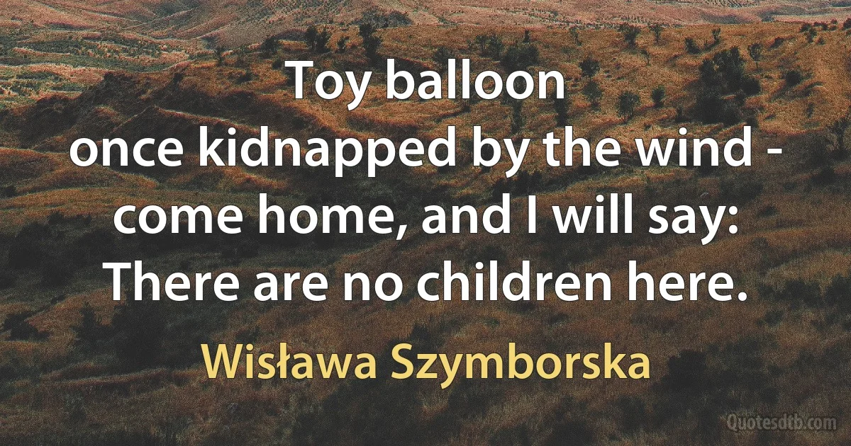 Toy balloon
once kidnapped by the wind -
come home, and I will say:
There are no children here. (Wisława Szymborska)