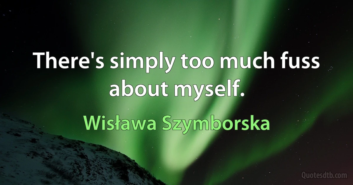 There's simply too much fuss about myself. (Wisława Szymborska)