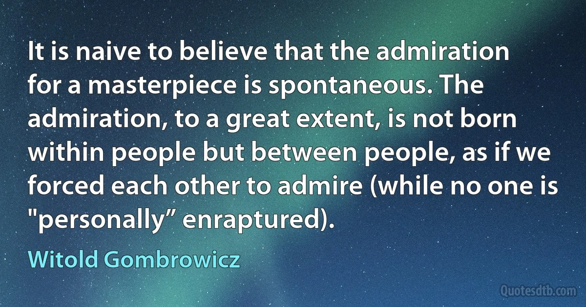 It is naive to believe that the admiration for a masterpiece is spontaneous. The admiration, to a great extent, is not born within people but between people, as if we forced each other to admire (while no one is "personally” enraptured). (Witold Gombrowicz)