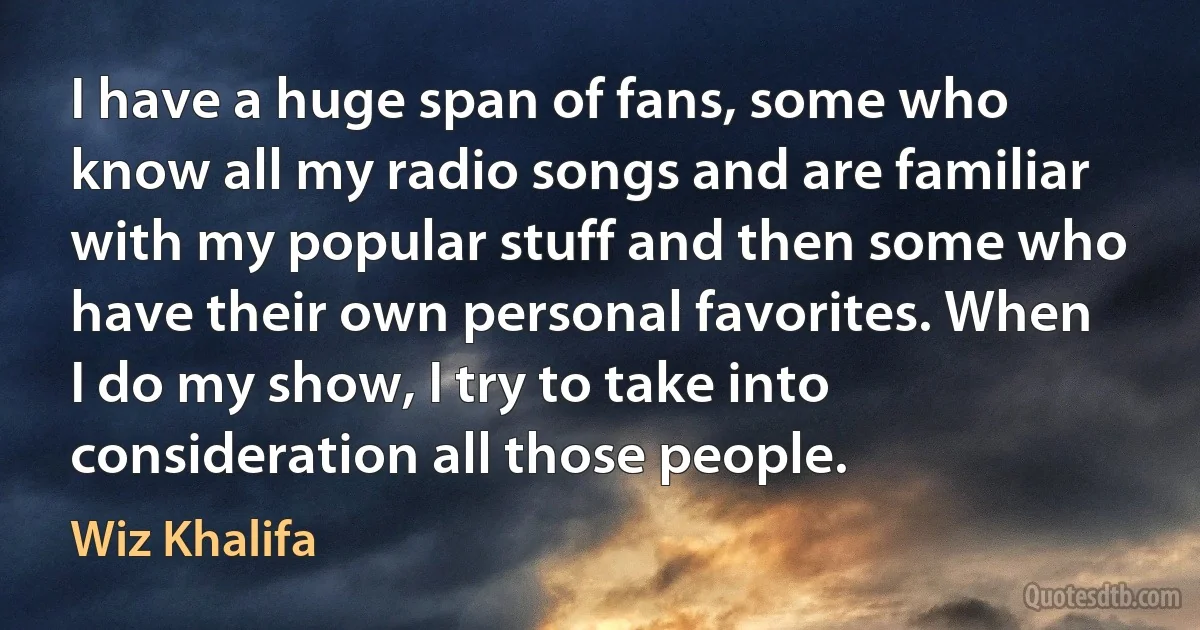 I have a huge span of fans, some who know all my radio songs and are familiar with my popular stuff and then some who have their own personal favorites. When I do my show, I try to take into consideration all those people. (Wiz Khalifa)