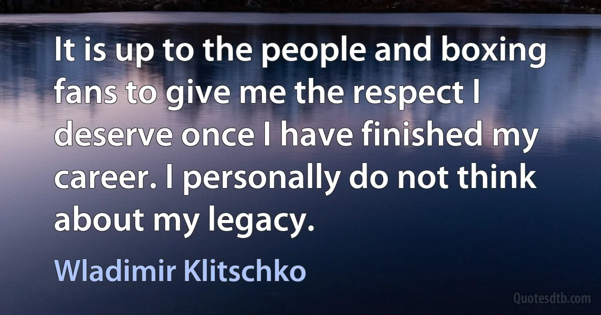 It is up to the people and boxing fans to give me the respect I deserve once I have finished my career. I personally do not think about my legacy. (Wladimir Klitschko)