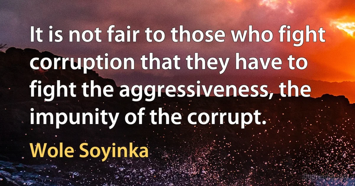 It is not fair to those who fight corruption that they have to fight the aggressiveness, the impunity of the corrupt. (Wole Soyinka)