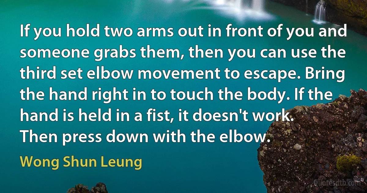 If you hold two arms out in front of you and someone grabs them, then you can use the third set elbow movement to escape. Bring the hand right in to touch the body. If the hand is held in a fist, it doesn't work. Then press down with the elbow. (Wong Shun Leung)