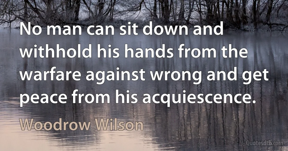 No man can sit down and withhold his hands from the warfare against wrong and get peace from his acquiescence. (Woodrow Wilson)