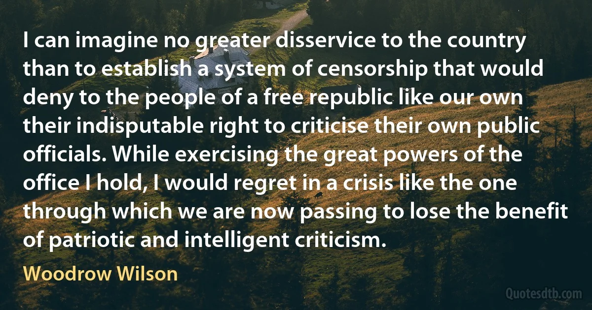 I can imagine no greater disservice to the country than to establish a system of censorship that would deny to the people of a free republic like our own their indisputable right to criticise their own public officials. While exercising the great powers of the office I hold, I would regret in a crisis like the one through which we are now passing to lose the benefit of patriotic and intelligent criticism. (Woodrow Wilson)