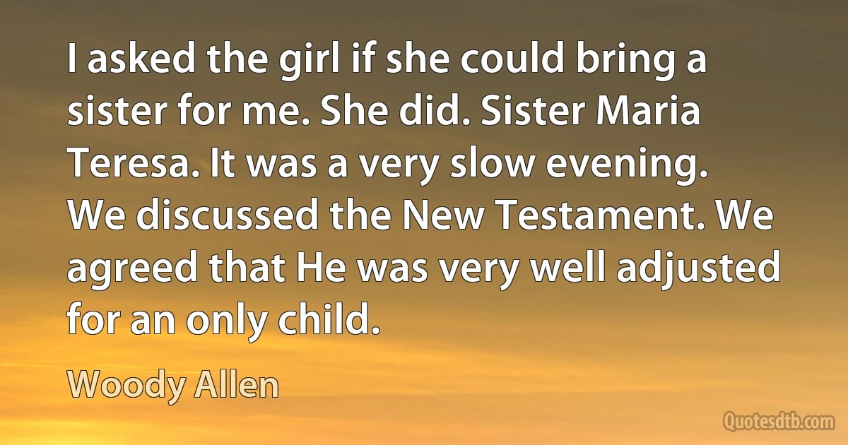 I asked the girl if she could bring a sister for me. She did. Sister Maria Teresa. It was a very slow evening. We discussed the New Testament. We agreed that He was very well adjusted for an only child. (Woody Allen)