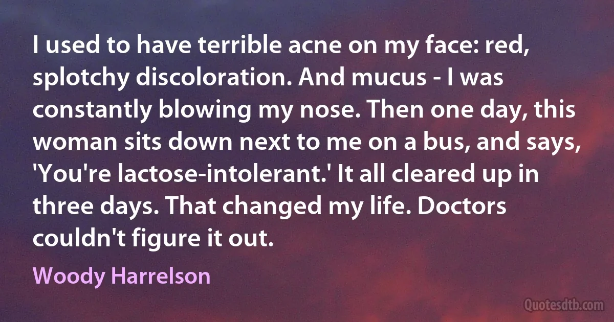 I used to have terrible acne on my face: red, splotchy discoloration. And mucus - I was constantly blowing my nose. Then one day, this woman sits down next to me on a bus, and says, 'You're lactose-intolerant.' It all cleared up in three days. That changed my life. Doctors couldn't figure it out. (Woody Harrelson)