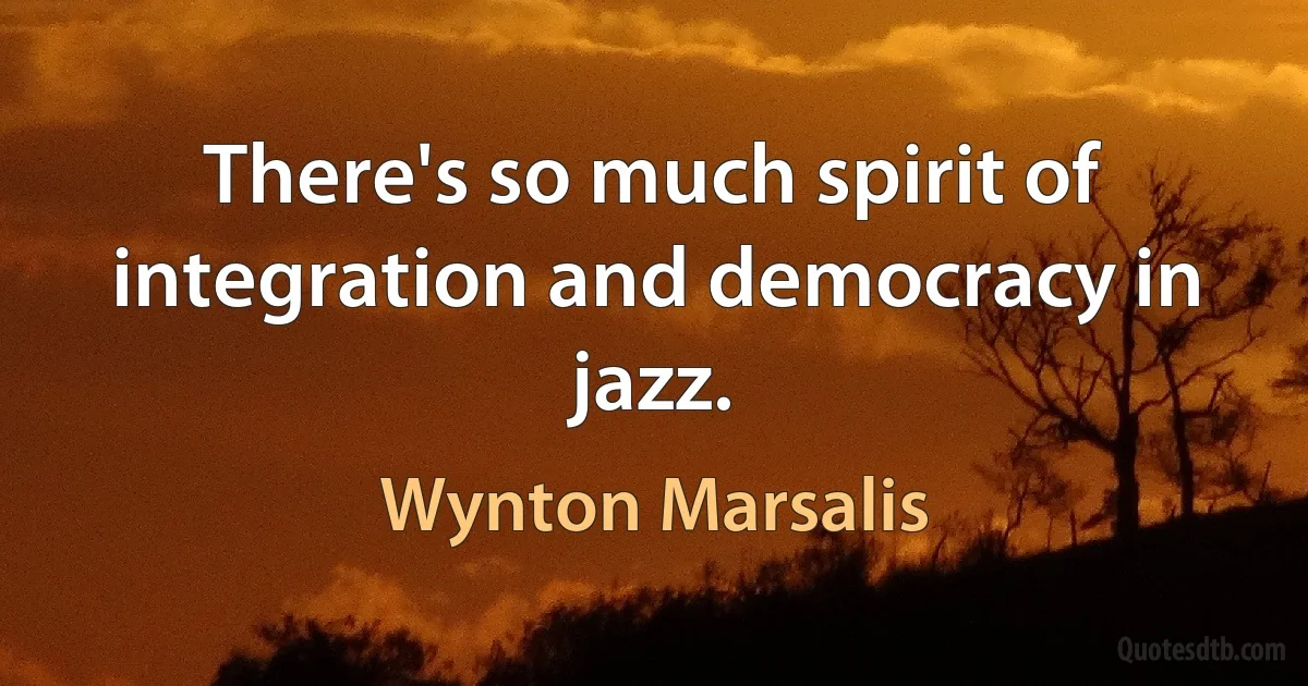 There's so much spirit of integration and democracy in jazz. (Wynton Marsalis)