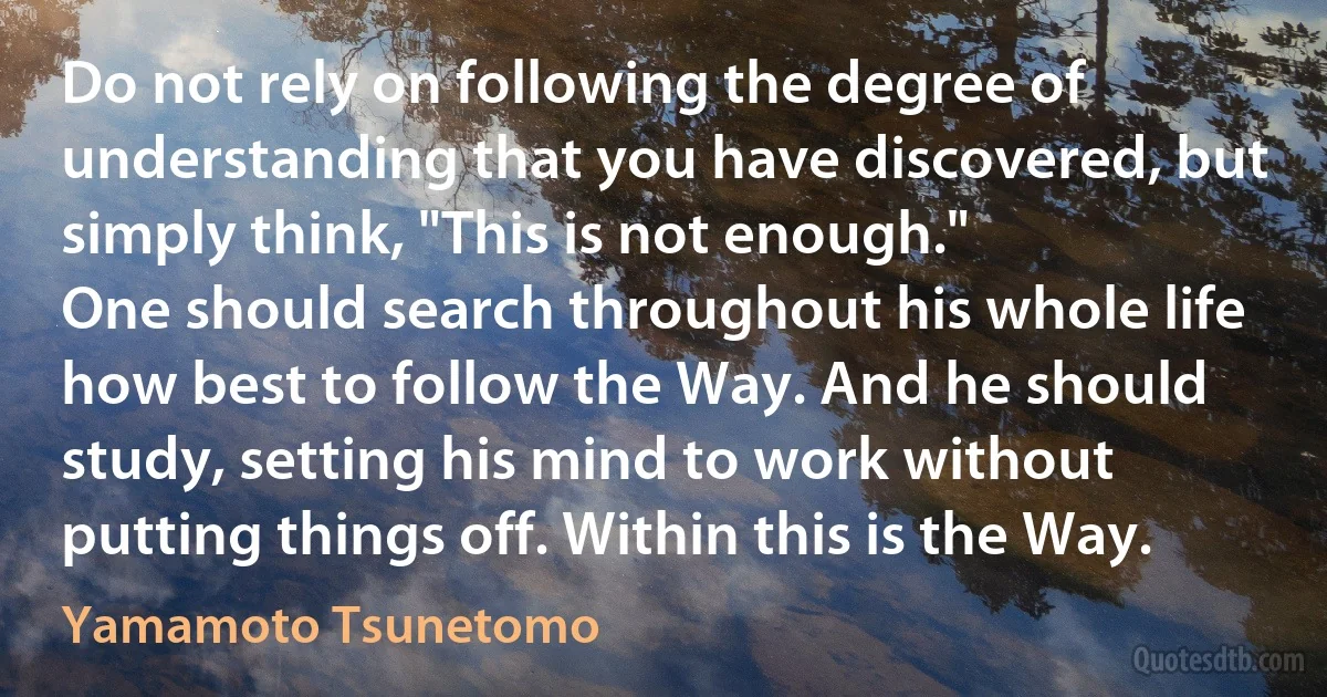 Do not rely on following the degree of understanding that you have discovered, but simply think, "This is not enough."
One should search throughout his whole life how best to follow the Way. And he should study, setting his mind to work without putting things off. Within this is the Way. (Yamamoto Tsunetomo)