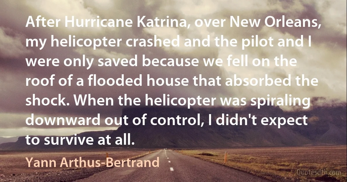 After Hurricane Katrina, over New Orleans, my helicopter crashed and the pilot and I were only saved because we fell on the roof of a flooded house that absorbed the shock. When the helicopter was spiraling downward out of control, I didn't expect to survive at all. (Yann Arthus-Bertrand)