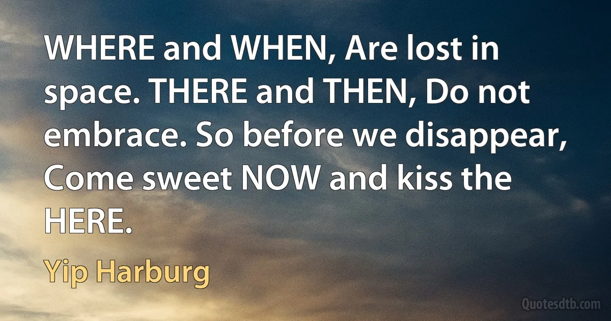 WHERE and WHEN, Are lost in space. THERE and THEN, Do not embrace. So before we disappear, Come sweet NOW and kiss the HERE. (Yip Harburg)