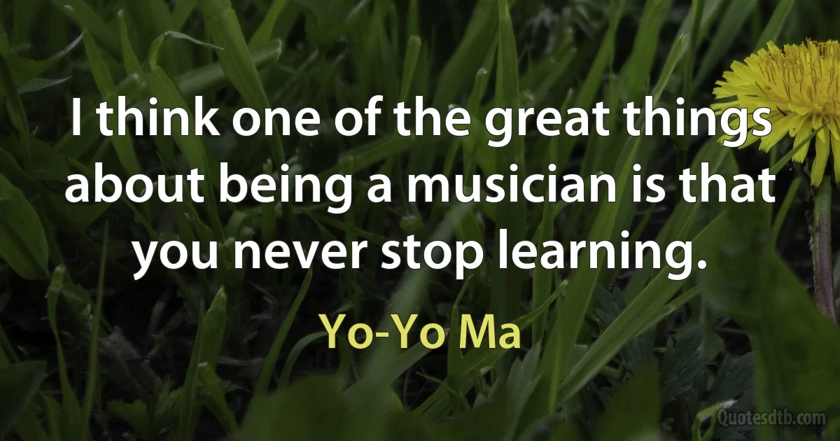 I think one of the great things about being a musician is that you never stop learning. (Yo-Yo Ma)