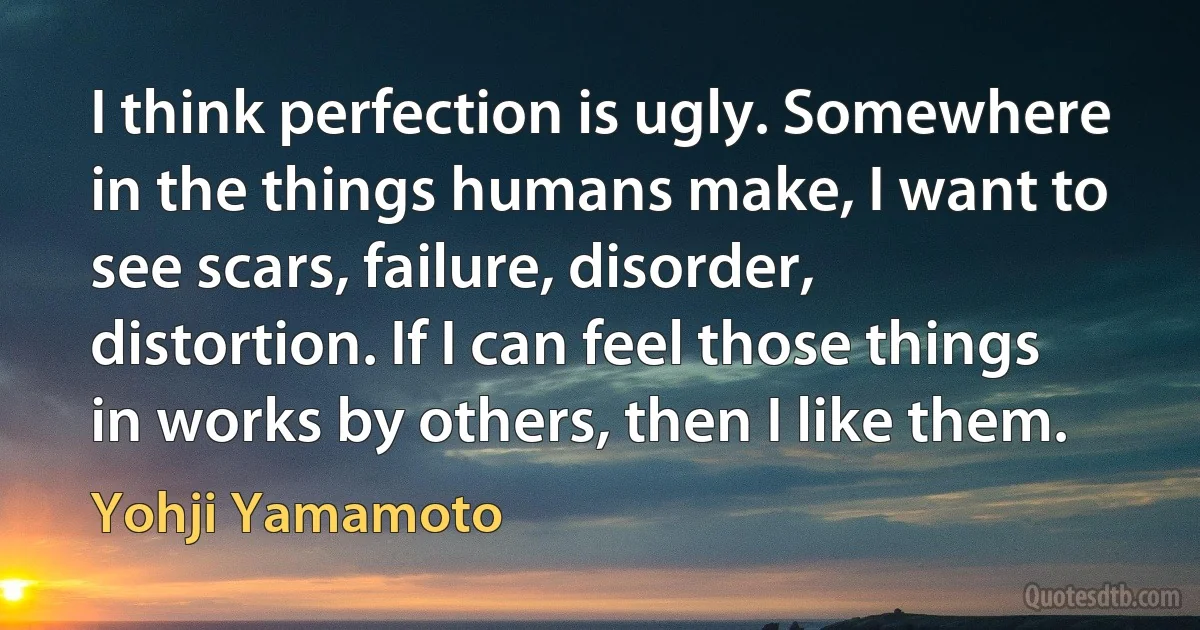 I think perfection is ugly. Somewhere in the things humans make, I want to see scars, failure, disorder, distortion. If I can feel those things in works by others, then I like them. (Yohji Yamamoto)