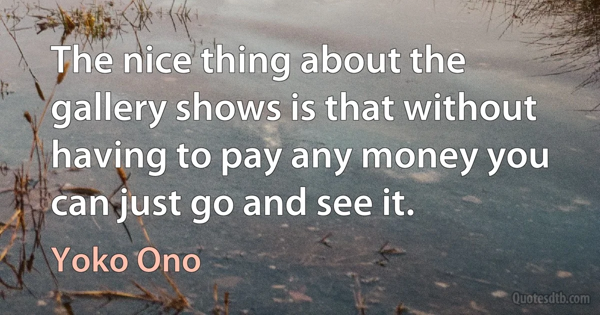 The nice thing about the gallery shows is that without having to pay any money you can just go and see it. (Yoko Ono)