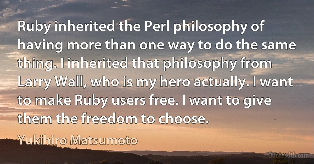 Ruby inherited the Perl philosophy of having more than one way to do the same thing. I inherited that philosophy from Larry Wall, who is my hero actually. I want to make Ruby users free. I want to give them the freedom to choose. (Yukihiro Matsumoto)