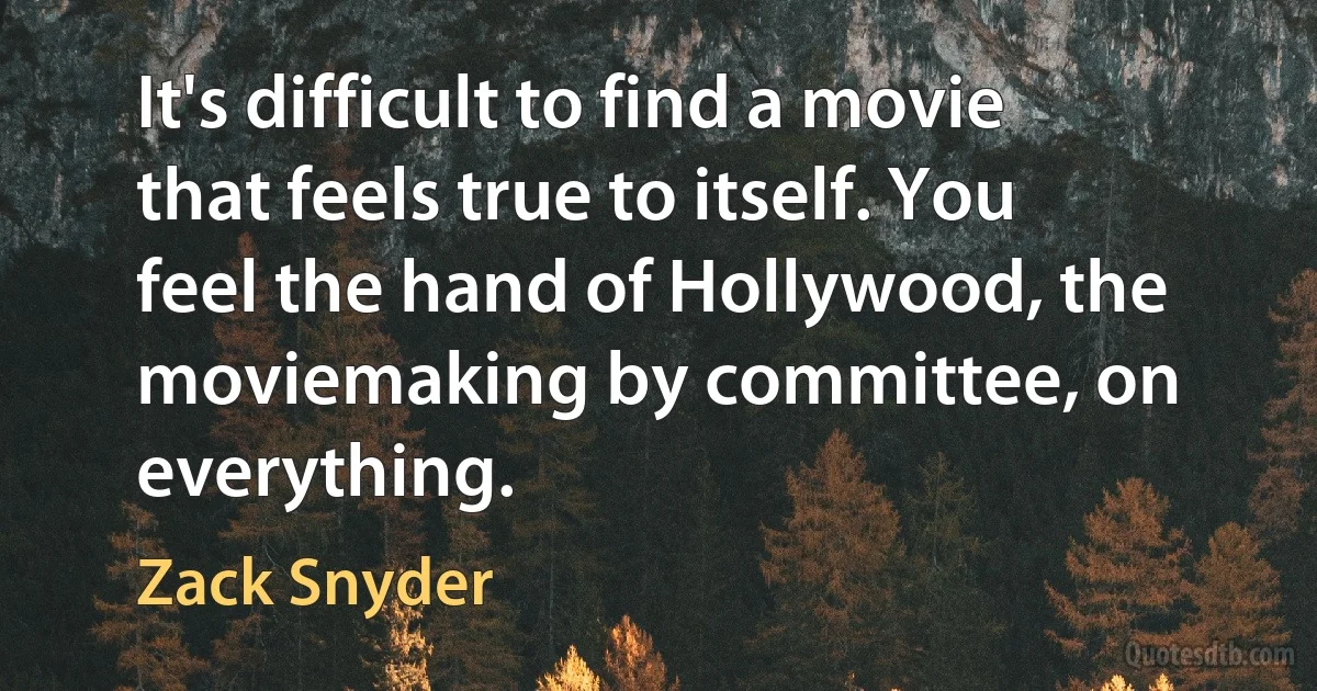 It's difficult to find a movie that feels true to itself. You feel the hand of Hollywood, the moviemaking by committee, on everything. (Zack Snyder)