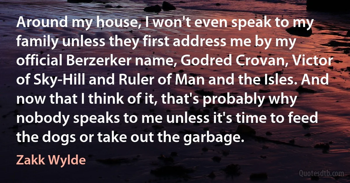 Around my house, I won't even speak to my family unless they first address me by my official Berzerker name, Godred Crovan, Victor of Sky-Hill and Ruler of Man and the Isles. And now that I think of it, that's probably why nobody speaks to me unless it's time to feed the dogs or take out the garbage. (Zakk Wylde)