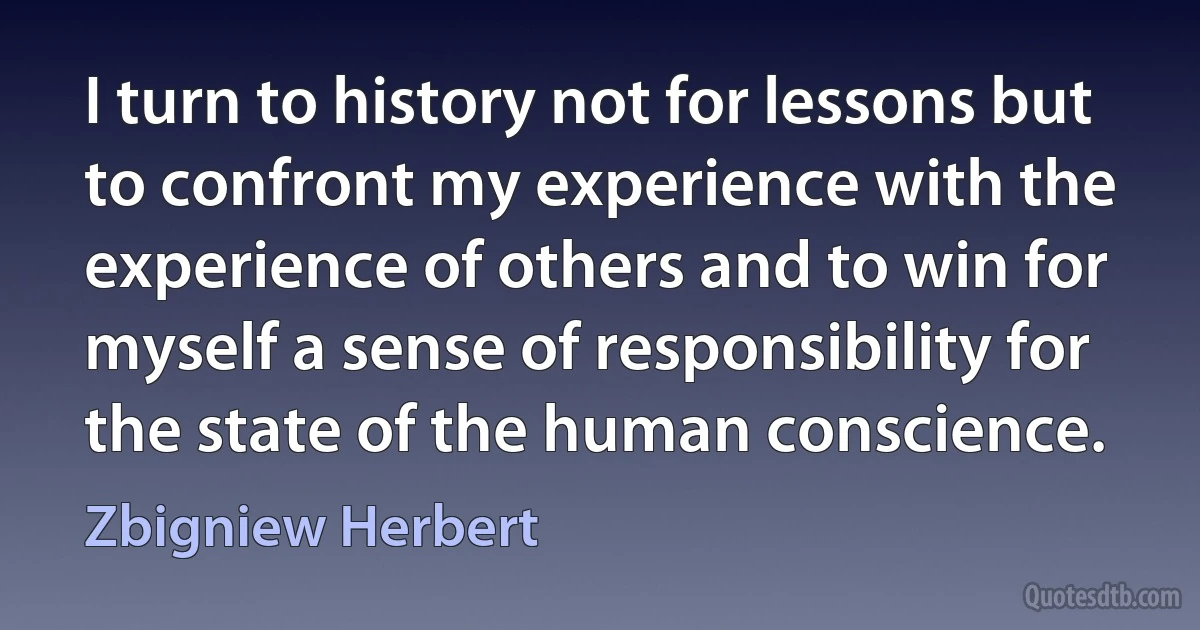 I turn to history not for lessons but to confront my experience with the experience of others and to win for myself a sense of responsibility for the state of the human conscience. (Zbigniew Herbert)