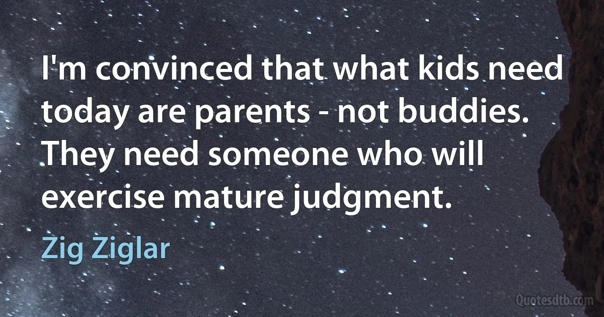 I'm convinced that what kids need today are parents - not buddies. They need someone who will exercise mature judgment. (Zig Ziglar)