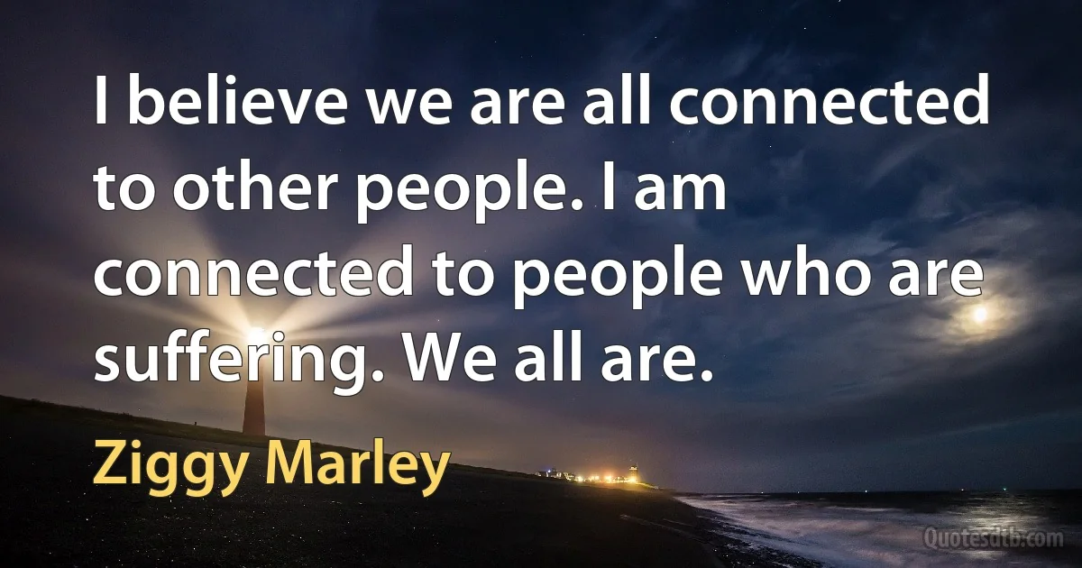 I believe we are all connected to other people. I am connected to people who are suffering. We all are. (Ziggy Marley)