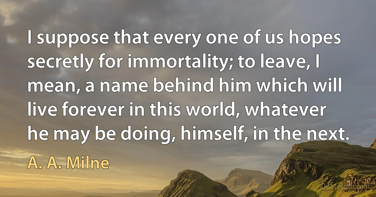 I suppose that every one of us hopes secretly for immortality; to leave, I mean, a name behind him which will live forever in this world, whatever he may be doing, himself, in the next. (A. A. Milne)